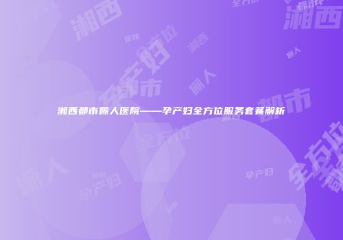 湘西都市俪人医院——孕产妇全方位服务套餐解析