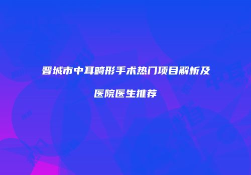 晋城市中耳畸形手术热门项目解析及医院医生推荐