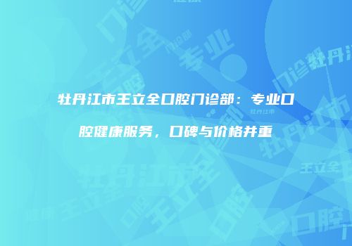 牡丹江市王立全口腔门诊部:专业口腔健康服务,口碑与价格并重