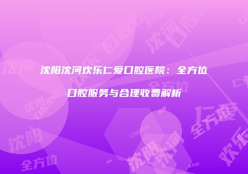 沈阳沈河欢乐仁爱口腔医院:全方位口腔服务与合理收费解析