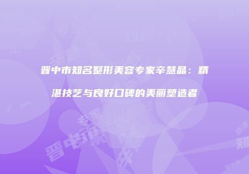 晋中市知名整形美容专家辛慧晶:精湛技艺与良好口碑的美丽塑造者