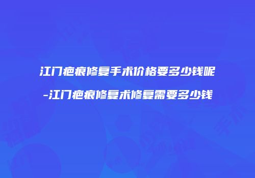 江门疤痕修复手术价格要多少钱呢-江门疤痕修复术修复需要多少钱