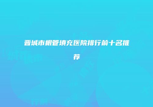 晋城市根管填充医院排行前十名推荐