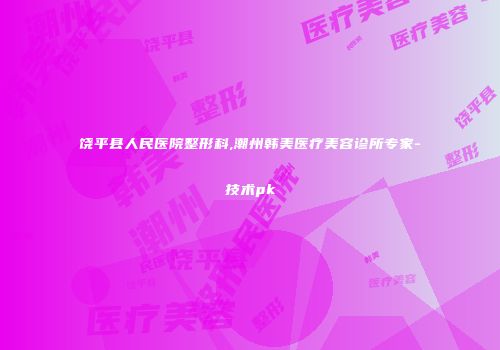 饶平县人民医院整形科,潮州韩美医疗美容诊所专家-技术pk