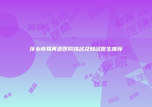萍乡市耳再造医院排名及知名医生推荐