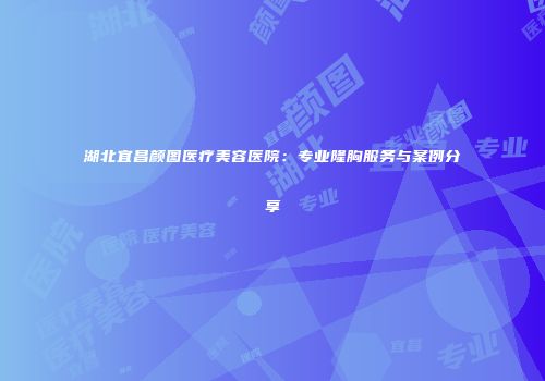 湖北宜昌颜图医疗美容医院：专业隆胸服务与案例分享