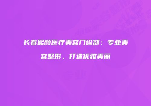 长春熙颜医疗美容门诊部:专业美容整形,打造优雅美丽