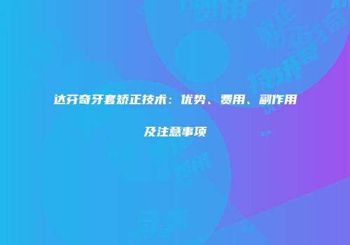 达芬奇牙套矫正技术：优势、费用、副作用及注意事项