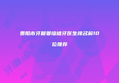 贵阳市牙龈萎缩植牙医生排名前10位推荐