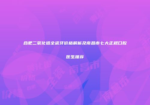 合肥二氧化铝全瓷牙价格解析及南昌市七大正规口腔医生推荐