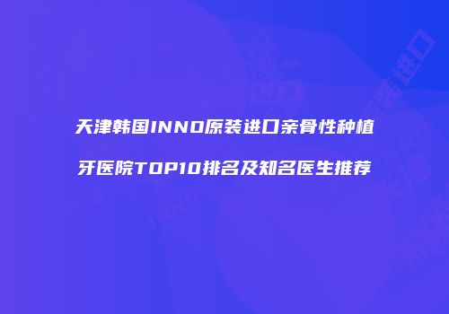 天津韩国INNO原装进口亲骨性种植牙医院TOP10排名及知名医生推荐