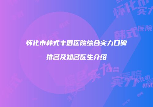 怀化市韩式丰唇医院综合实力口碑排名及知名医生介绍