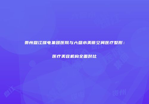 贵州盘江煤电集团医院与六盘水美丽空间医疗整形:医疗美容机构全面对比