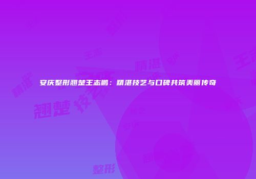 安庆整形翘楚王志鹏：精湛技艺与口碑共筑美丽传奇