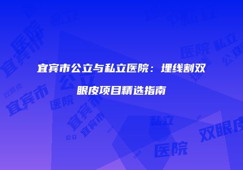 宜宾市公立与私立医院：埋线割双眼皮项目精选指南