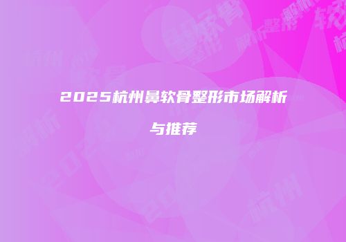 2025杭州鼻软骨整形市场解析与推荐