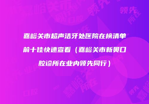 嘉峪关市超声洁牙处医院在榜清单前十佳快速查看（嘉峪关市新奥口腔诊所在业内领先同行）