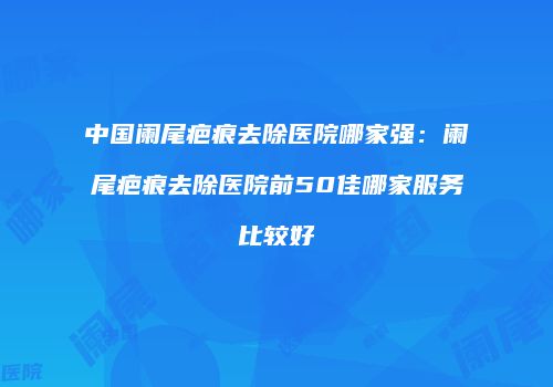 中国阑尾疤痕去除医院哪家强：阑尾疤痕去除医院前50佳哪家服务比较好