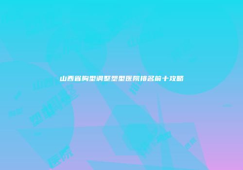 山西省胸型调整塑型医院排名前十攻略