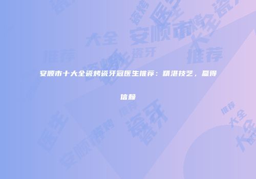 安顺市十大全瓷烤瓷牙冠医生推荐：精湛技艺，赢得信赖