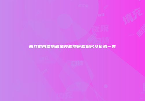 阳江市自体脂肪填充胸部医院排名及价格一览