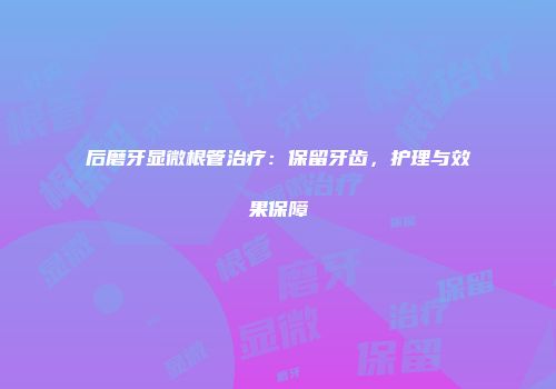 后磨牙显微根管治疗:保留牙齿,护理与效果保障