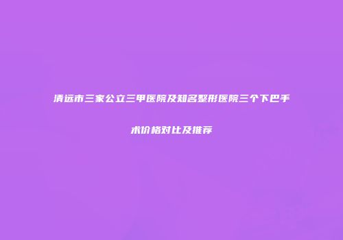 清远市三家公立三甲医院及知名整形医院三个下巴手术价格对比及推荐