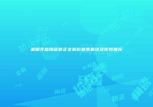 莆田牙齿陶瓷矫正全新价格表解读及医院推荐