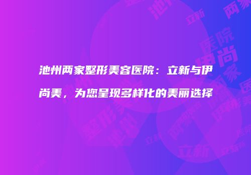 池州两家整形美容医院：立新与伊尚美，为您呈现多样化的美丽选择