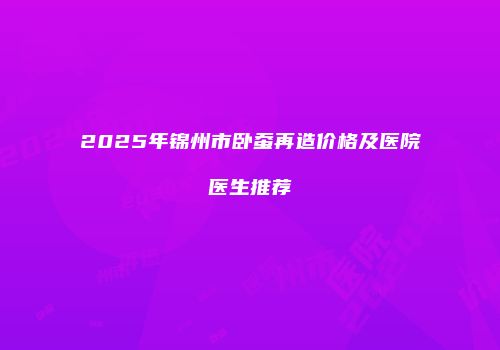 2025年锦州市卧蚕再造价格及医院医生推荐