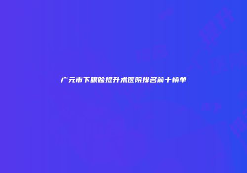 广元市下眼睑提升术医院排名前十榜单