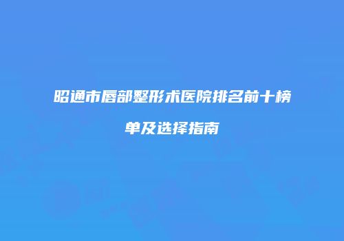 昭通市唇部整形术医院排名前十榜单及选择指南