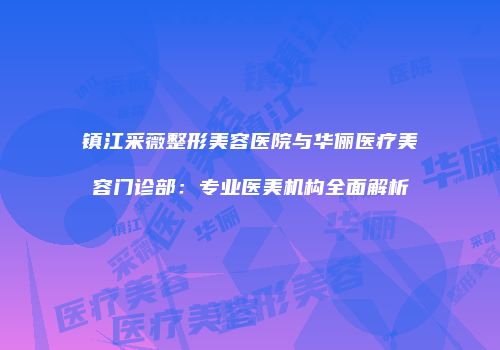 镇江采薇整形美容医院与华俪医疗美容门诊部:专业医美机构全面解析