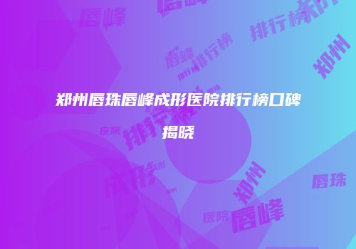 郑州唇珠唇峰成形医院排行榜口碑揭晓