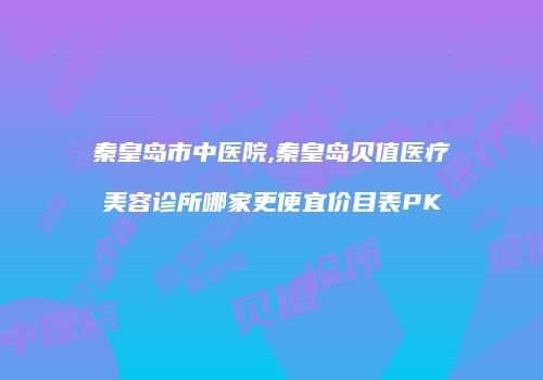 秦皇岛市中医院,秦皇岛贝值医疗美容诊所哪家更便宜价目表PK