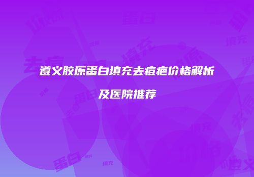 遵义胶原蛋白填充去痘疤价格解析及医院推荐