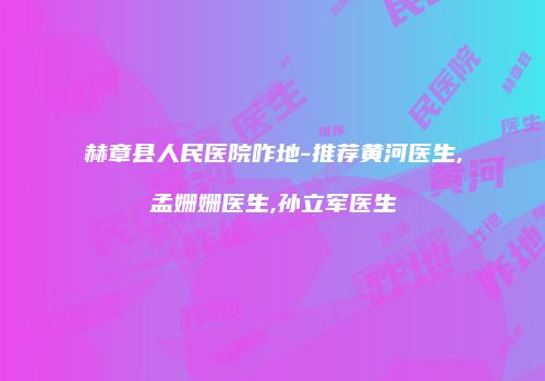 赫章县人民医院咋地-推荐黄河医生,孟姗姗医生,孙立军医生