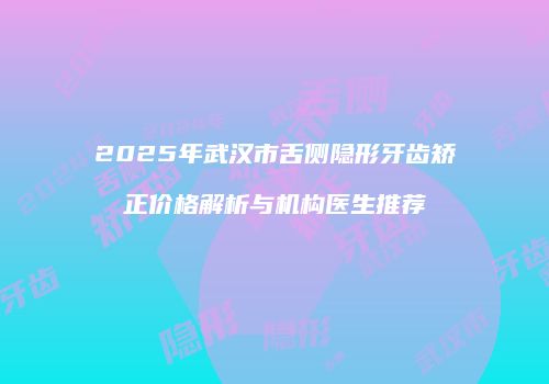 2025年武汉市舌侧隐形牙齿矫正价格解析与机构医生推荐