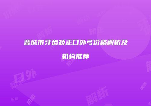 晋城市牙齿矫正口外弓价格解析及机构推荐
