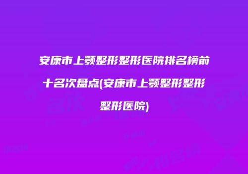 安康市上颚整形整形医院排名榜前十名次盘点(安康市上颚整形整形整形医院)