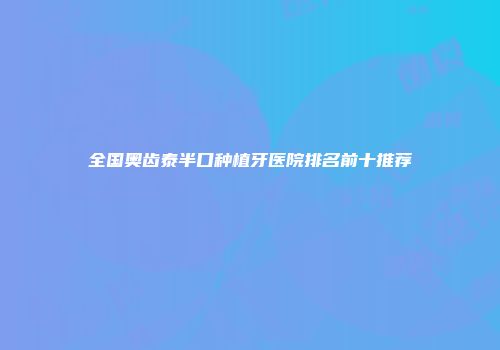 全国奥齿泰半口种植牙医院排名前十推荐