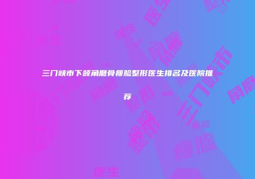 三门峡市下颌角磨骨瘦脸整形医生排名及医院推荐