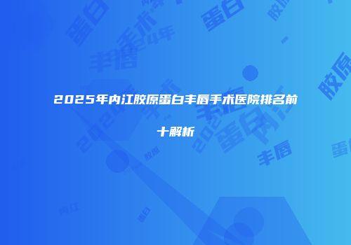 2025年内江胶原蛋白丰唇手术医院排名前十解析