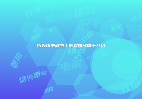 绍兴市电解脱毛医院排名前十介绍