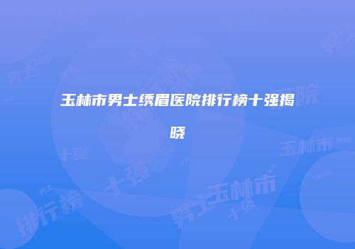 玉林市男士绣眉医院排行榜十强揭晓