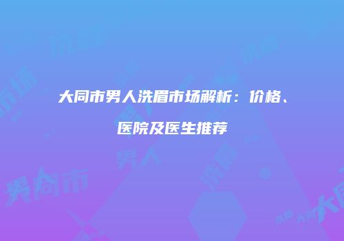 大同市男人洗眉市场解析：价格、医院及医生推荐