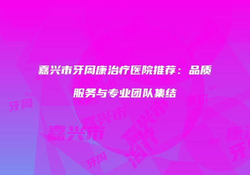 嘉兴市牙周康治疗医院推荐：品质服务与专业团队集结