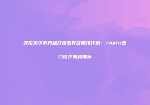 呼伦贝尔市方脸打瘦脸针医院排行榜：Top10热门医疗机构推荐