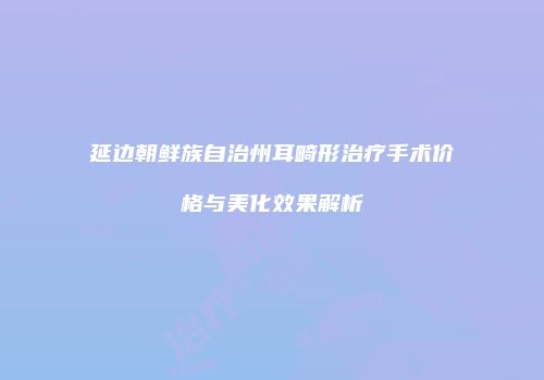 延边朝鲜族自治州耳畸形治疗手术价格与美化效果解析