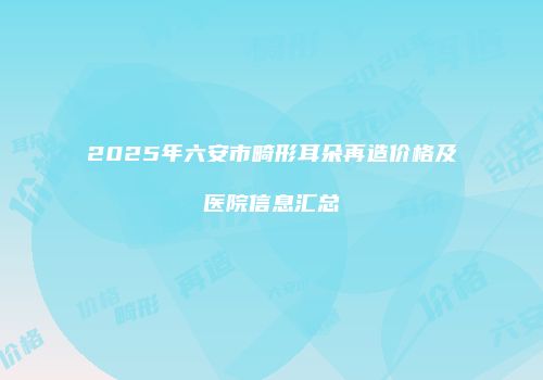 2025年六安市畸形耳朵再造价格及医院信息汇总